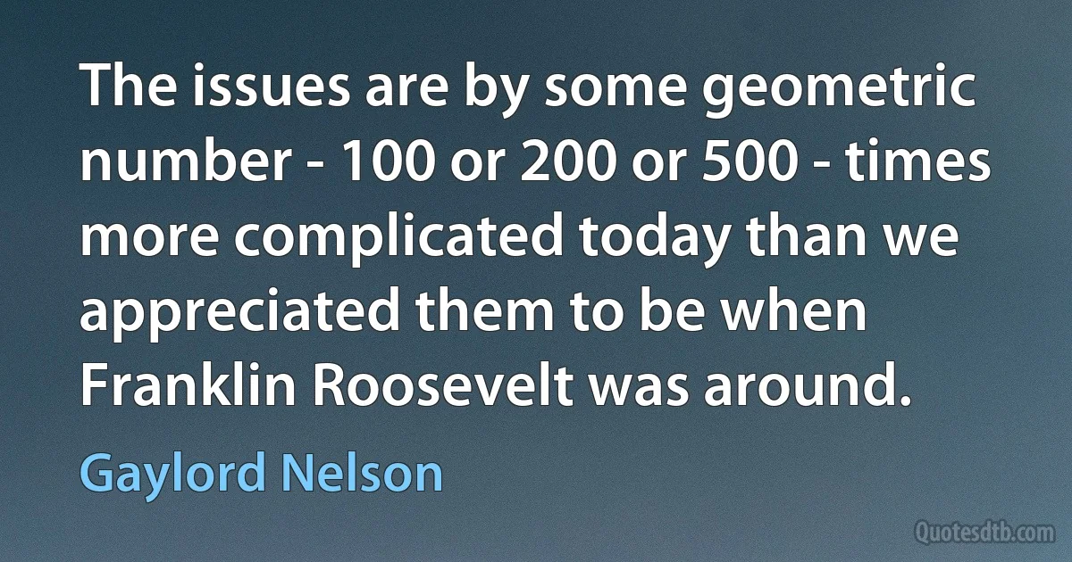 The issues are by some geometric number - 100 or 200 or 500 - times more complicated today than we appreciated them to be when Franklin Roosevelt was around. (Gaylord Nelson)