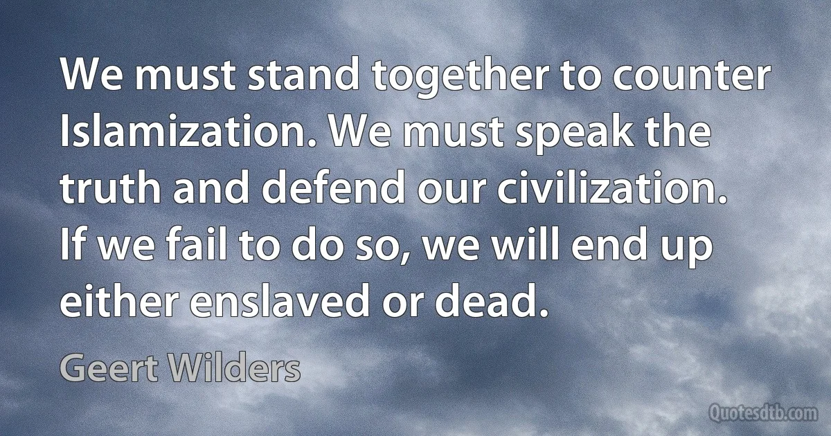 We must stand together to counter Islamization. We must speak the truth and defend our civilization. If we fail to do so, we will end up either enslaved or dead. (Geert Wilders)