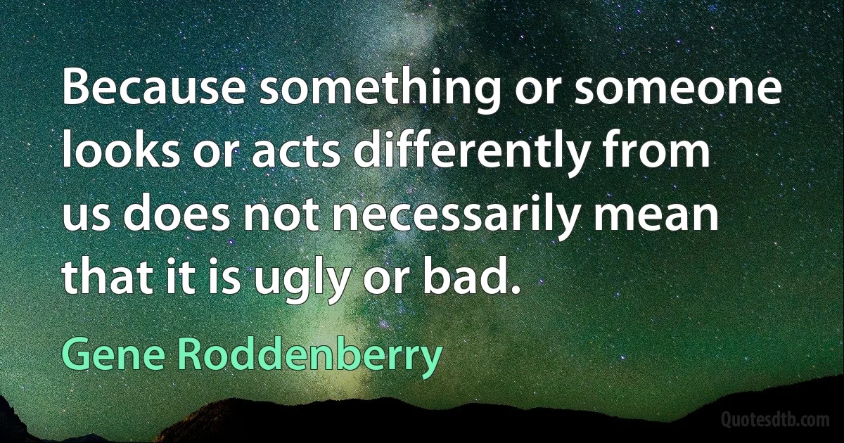 Because something or someone looks or acts differently from us does not necessarily mean that it is ugly or bad. (Gene Roddenberry)