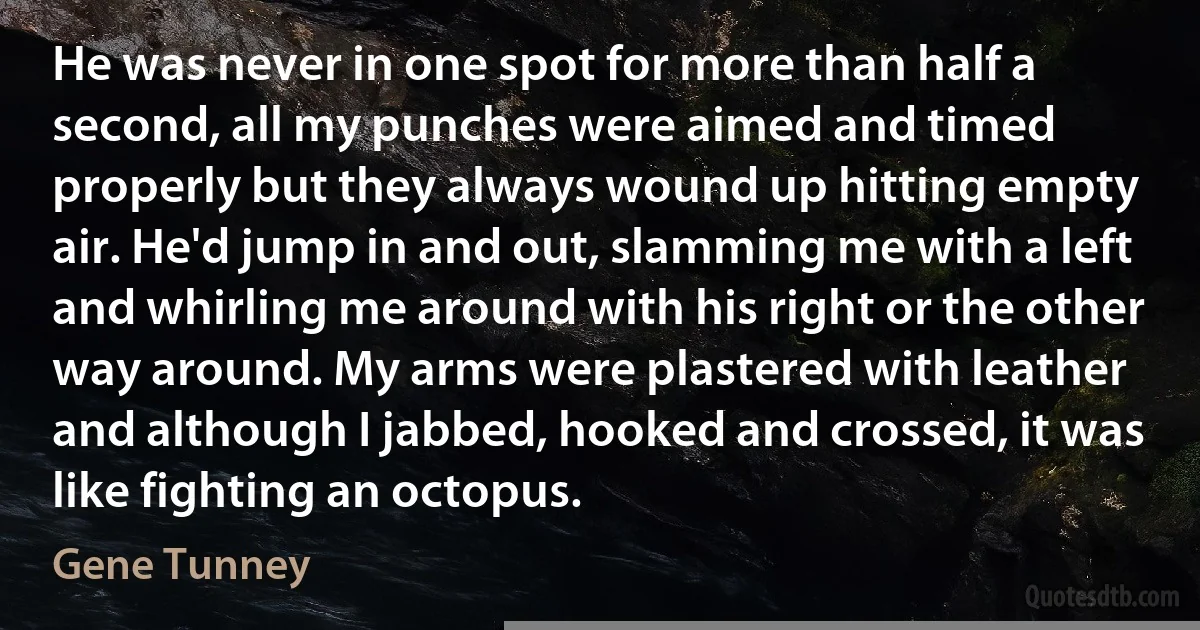 He was never in one spot for more than half a second, all my punches were aimed and timed properly but they always wound up hitting empty air. He'd jump in and out, slamming me with a left and whirling me around with his right or the other way around. My arms were plastered with leather and although I jabbed, hooked and crossed, it was like fighting an octopus. (Gene Tunney)