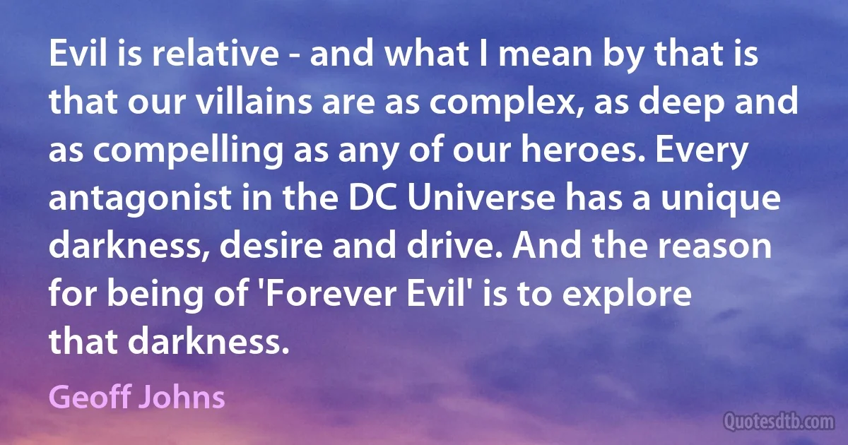 Evil is relative - and what I mean by that is that our villains are as complex, as deep and as compelling as any of our heroes. Every antagonist in the DC Universe has a unique darkness, desire and drive. And the reason for being of 'Forever Evil' is to explore that darkness. (Geoff Johns)