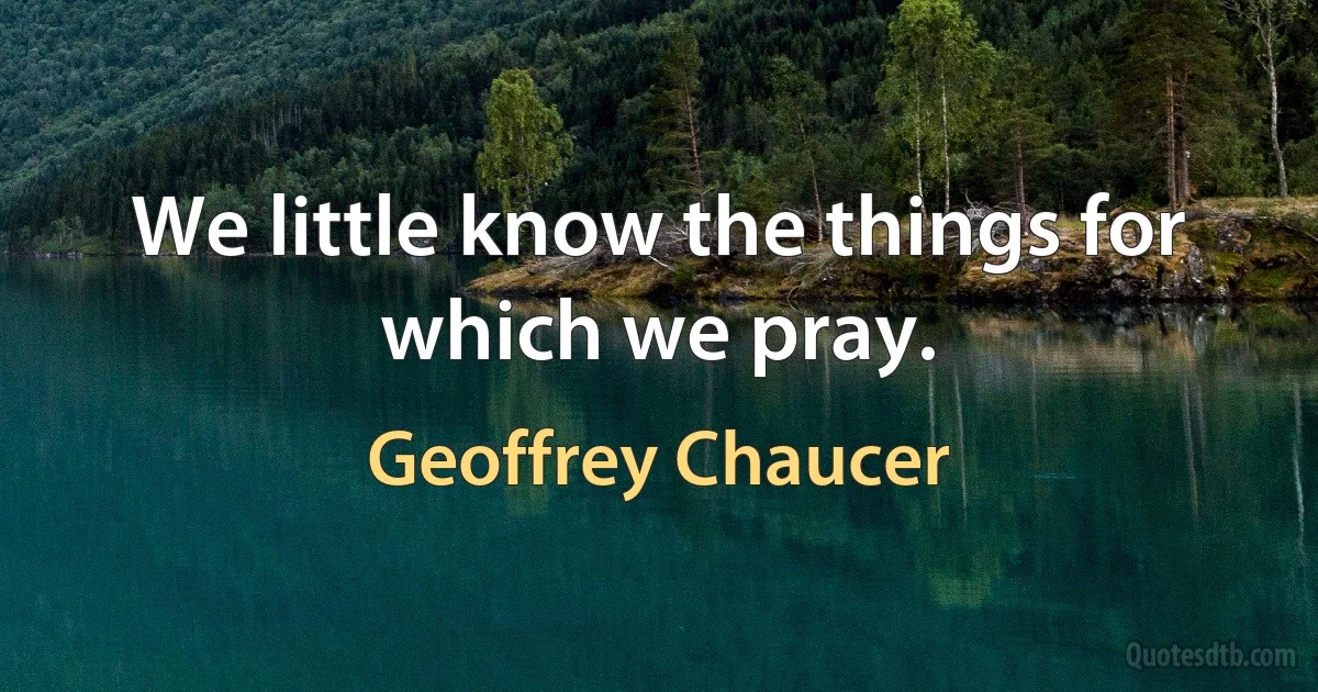 We little know the things for which we pray. (Geoffrey Chaucer)