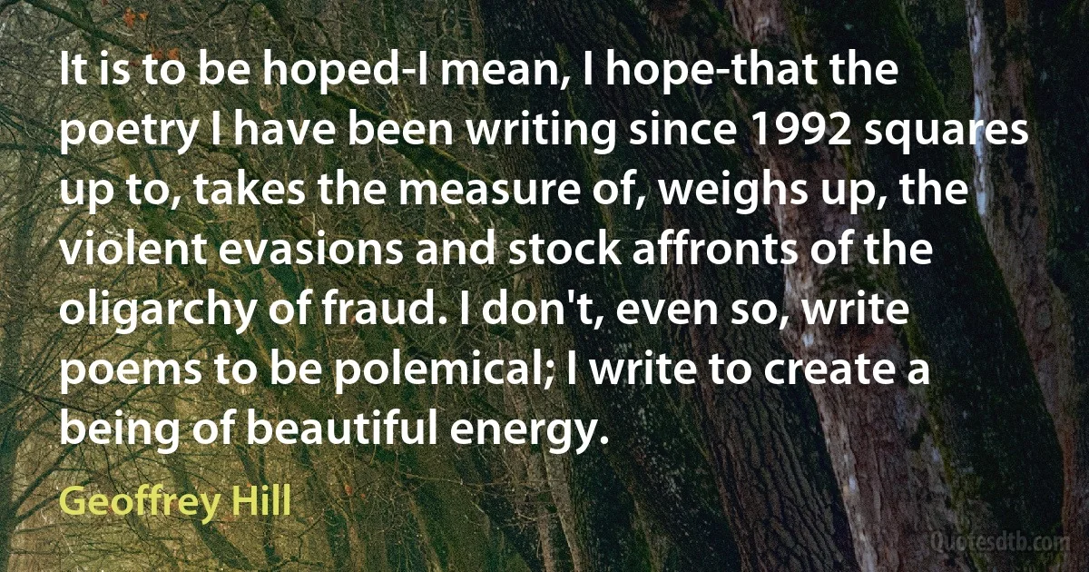 It is to be hoped-I mean, I hope-that the poetry I have been writing since 1992 squares up to, takes the measure of, weighs up, the violent evasions and stock affronts of the oligarchy of fraud. I don't, even so, write poems to be polemical; I write to create a being of beautiful energy. (Geoffrey Hill)