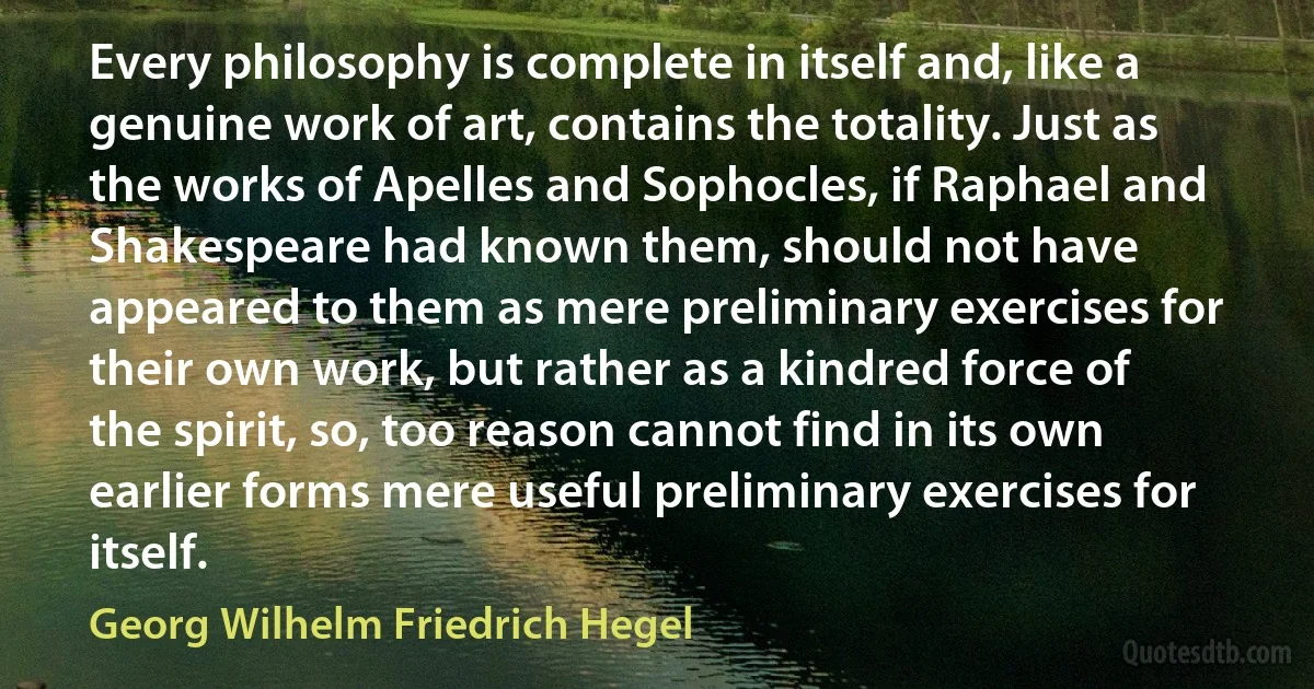 Every philosophy is complete in itself and, like a genuine work of art, contains the totality. Just as the works of Apelles and Sophocles, if Raphael and Shakespeare had known them, should not have appeared to them as mere preliminary exercises for their own work, but rather as a kindred force of the spirit, so, too reason cannot find in its own earlier forms mere useful preliminary exercises for itself. (Georg Wilhelm Friedrich Hegel)