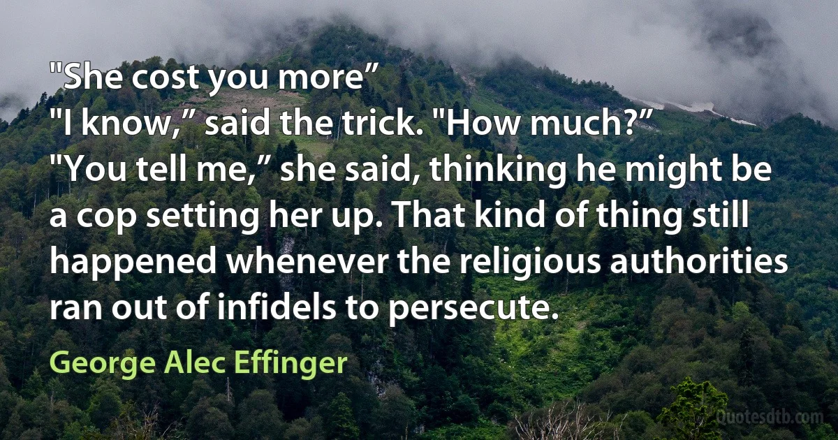 "She cost you more”
"I know,” said the trick. "How much?”
"You tell me,” she said, thinking he might be a cop setting her up. That kind of thing still happened whenever the religious authorities ran out of infidels to persecute. (George Alec Effinger)