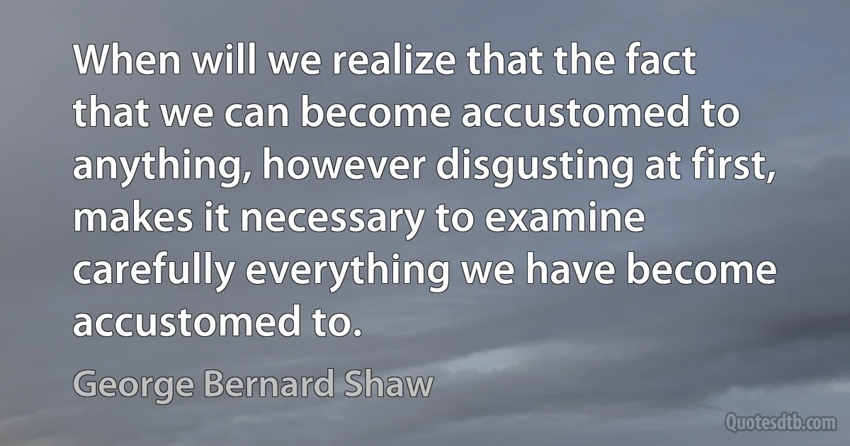 When will we realize that the fact that we can become accustomed to anything, however disgusting at first, makes it necessary to examine carefully everything we have become accustomed to. (George Bernard Shaw)