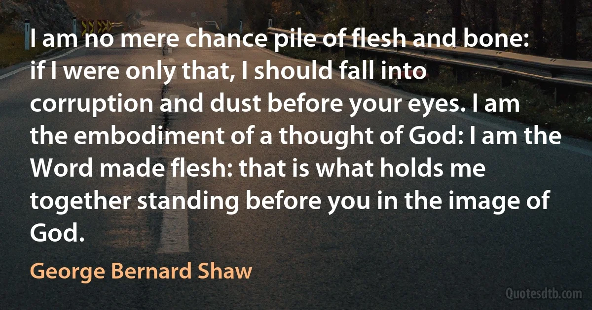 I am no mere chance pile of flesh and bone: if I were only that, I should fall into corruption and dust before your eyes. I am the embodiment of a thought of God: I am the Word made flesh: that is what holds me together standing before you in the image of God. (George Bernard Shaw)