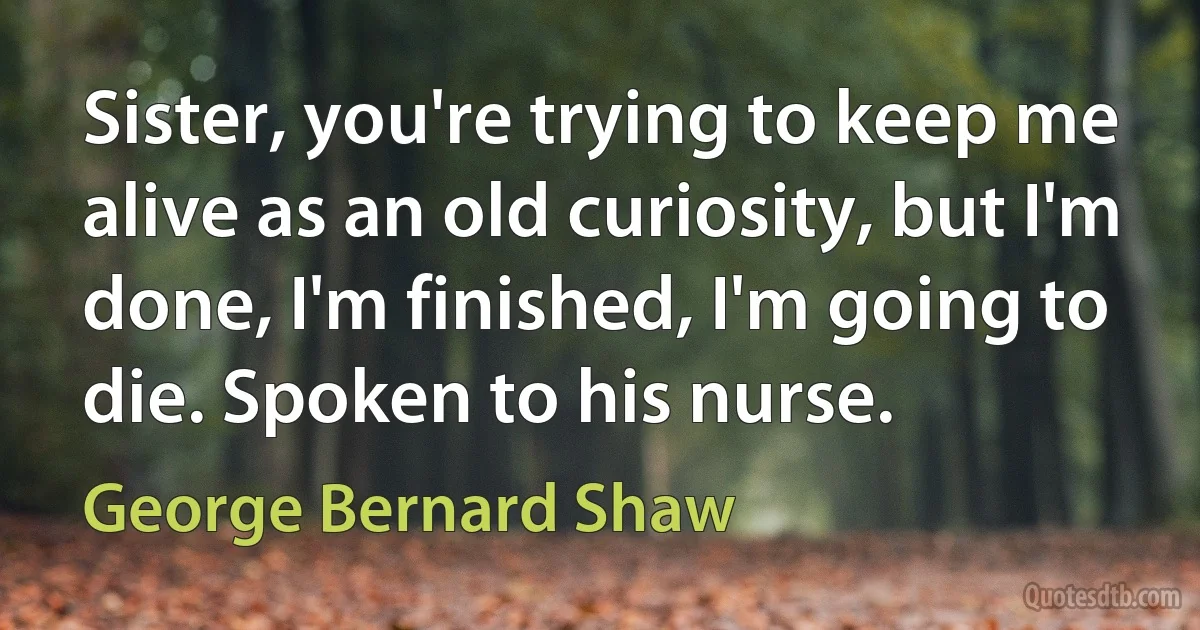 Sister, you're trying to keep me alive as an old curiosity, but I'm done, I'm finished, I'm going to die. Spoken to his nurse. (George Bernard Shaw)