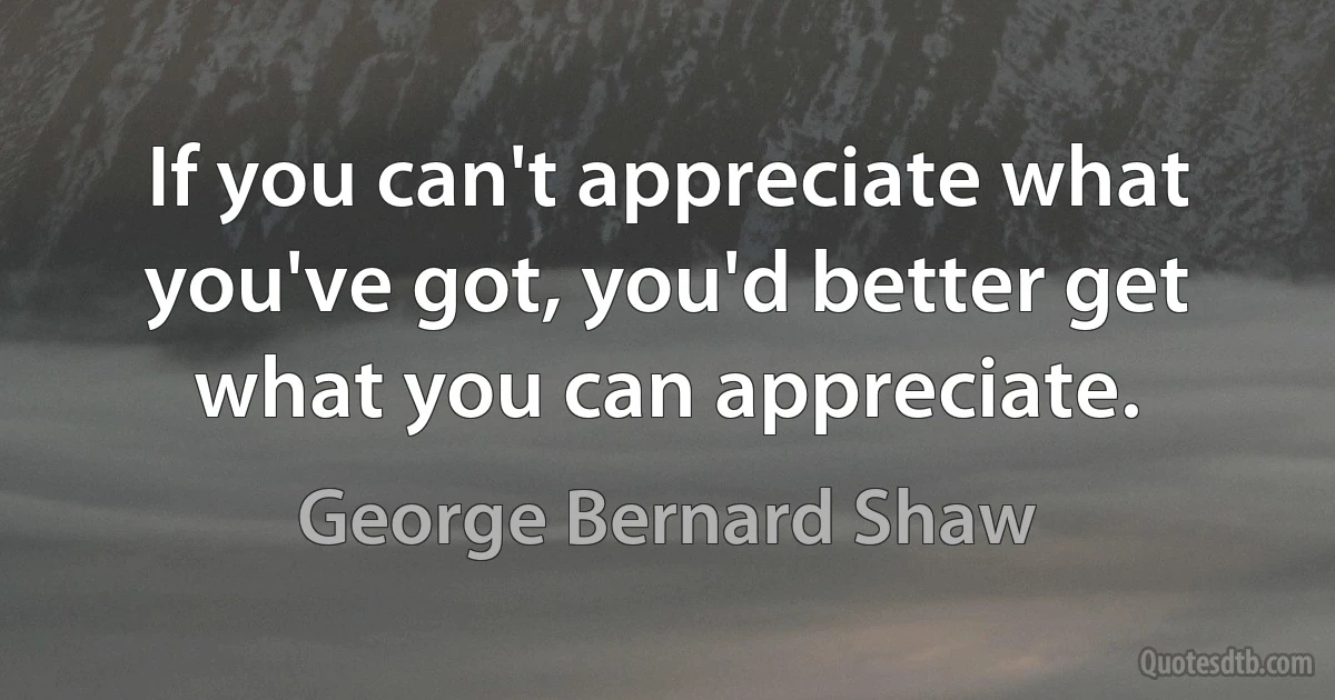 If you can't appreciate what you've got, you'd better get what you can appreciate. (George Bernard Shaw)