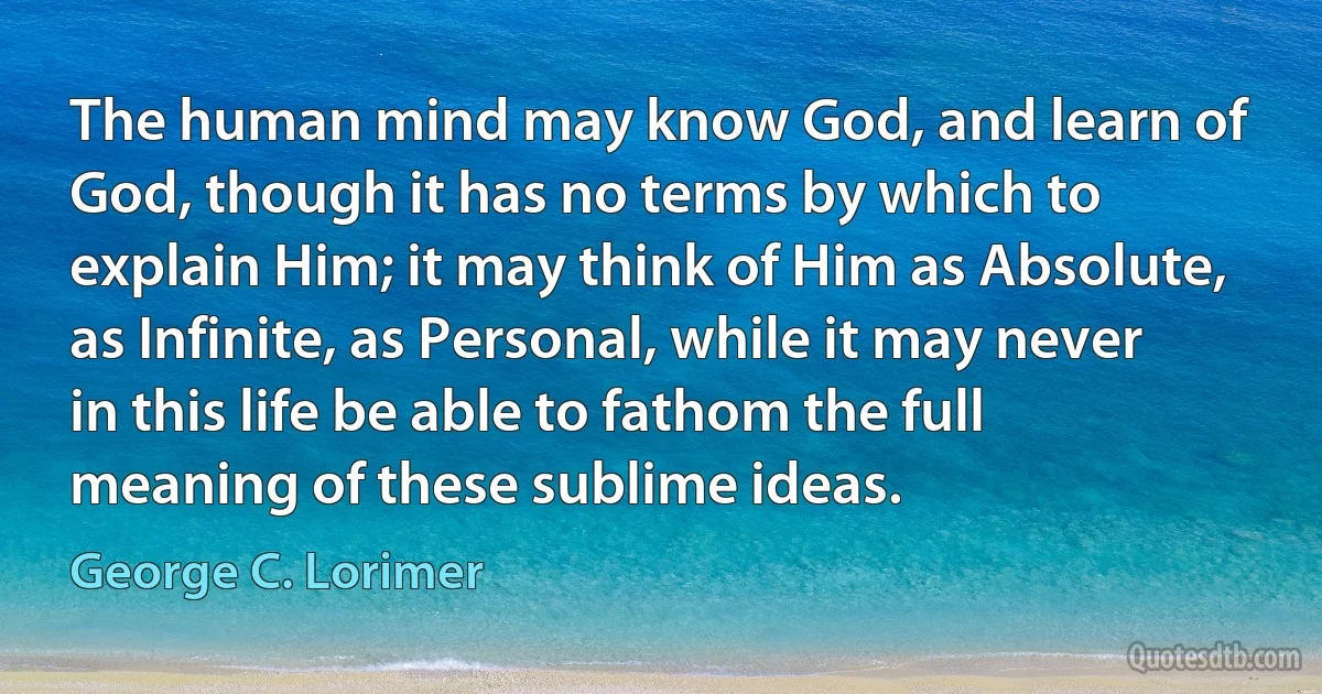 The human mind may know God, and learn of God, though it has no terms by which to explain Him; it may think of Him as Absolute, as Infinite, as Personal, while it may never in this life be able to fathom the full meaning of these sublime ideas. (George C. Lorimer)