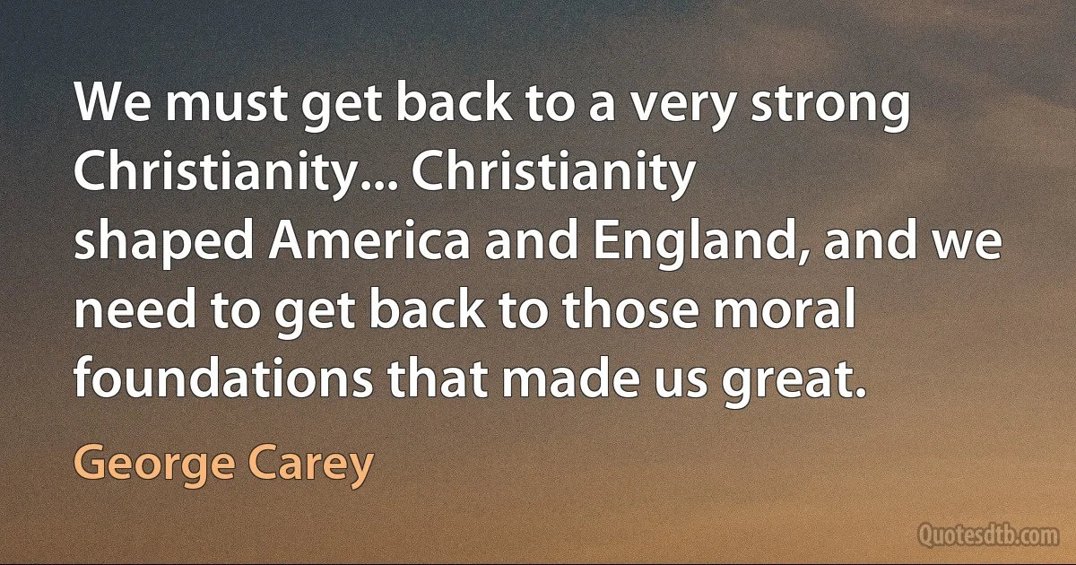 We must get back to a very strong Christianity... Christianity shaped America and England, and we need to get back to those moral foundations that made us great. (George Carey)