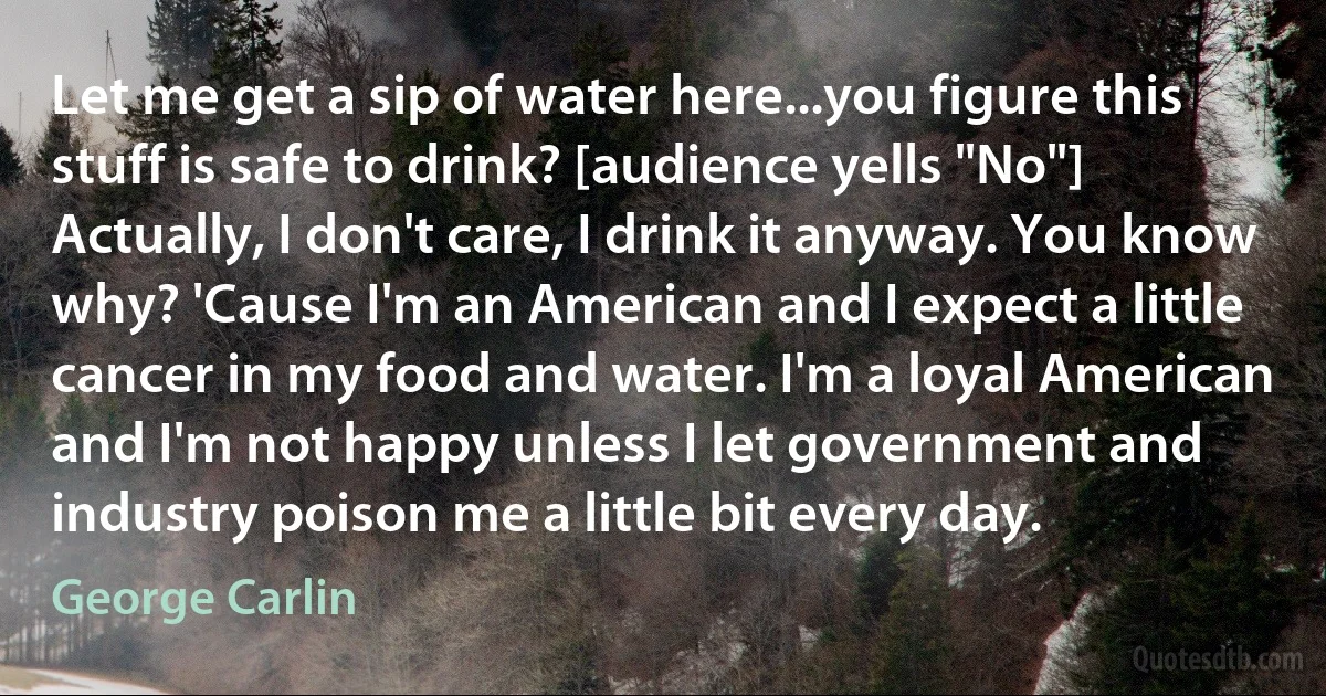 Let me get a sip of water here...you figure this stuff is safe to drink? [audience yells "No"] Actually, I don't care, I drink it anyway. You know why? 'Cause I'm an American and I expect a little cancer in my food and water. I'm a loyal American and I'm not happy unless I let government and industry poison me a little bit every day. (George Carlin)