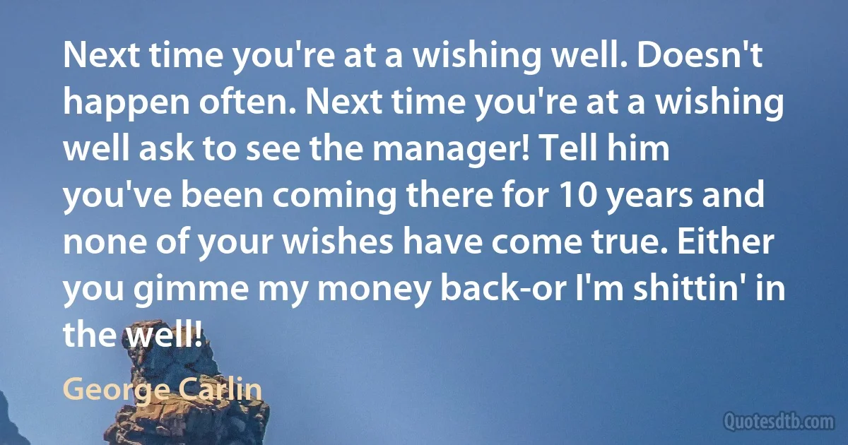 Next time you're at a wishing well. Doesn't happen often. Next time you're at a wishing well ask to see the manager! Tell him you've been coming there for 10 years and none of your wishes have come true. Either you gimme my money back-or I'm shittin' in the well! (George Carlin)