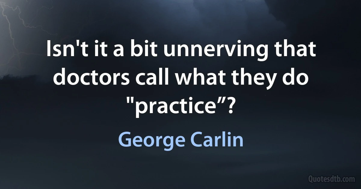 Isn't it a bit unnerving that doctors call what they do "practice”? (George Carlin)