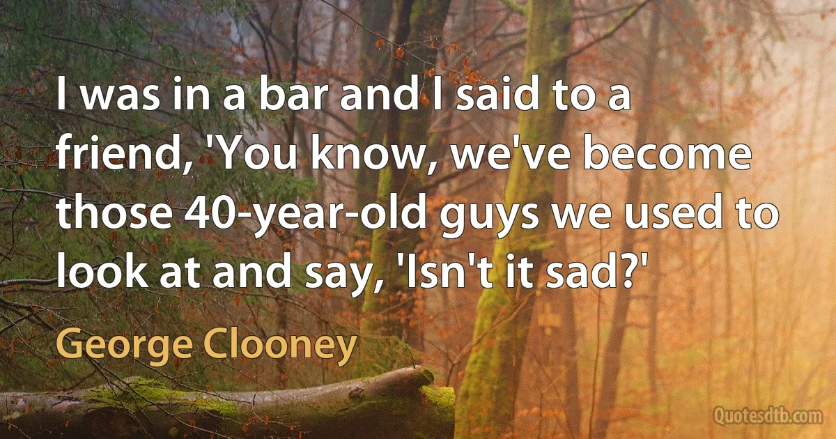 I was in a bar and I said to a friend, 'You know, we've become those 40-year-old guys we used to look at and say, 'Isn't it sad?' (George Clooney)