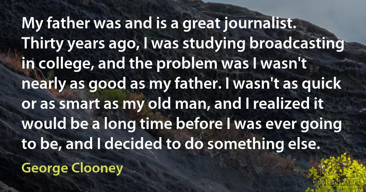 My father was and is a great journalist. Thirty years ago, I was studying broadcasting in college, and the problem was I wasn't nearly as good as my father. I wasn't as quick or as smart as my old man, and I realized it would be a long time before I was ever going to be, and I decided to do something else. (George Clooney)