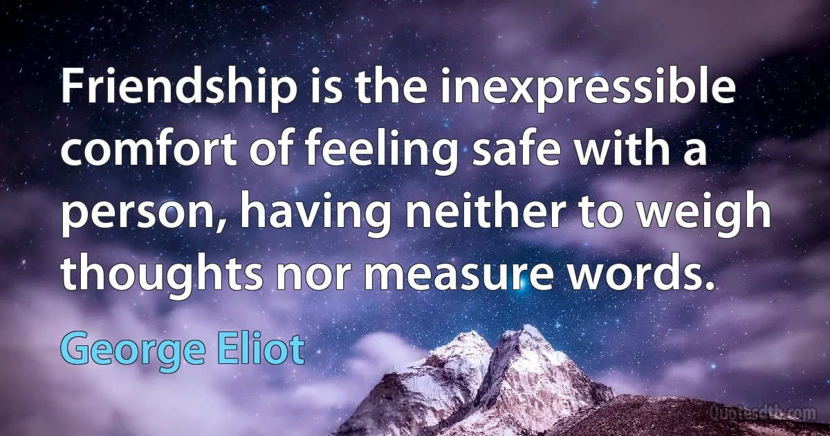 Friendship is the inexpressible comfort of feeling safe with a person, having neither to weigh thoughts nor measure words. (George Eliot)