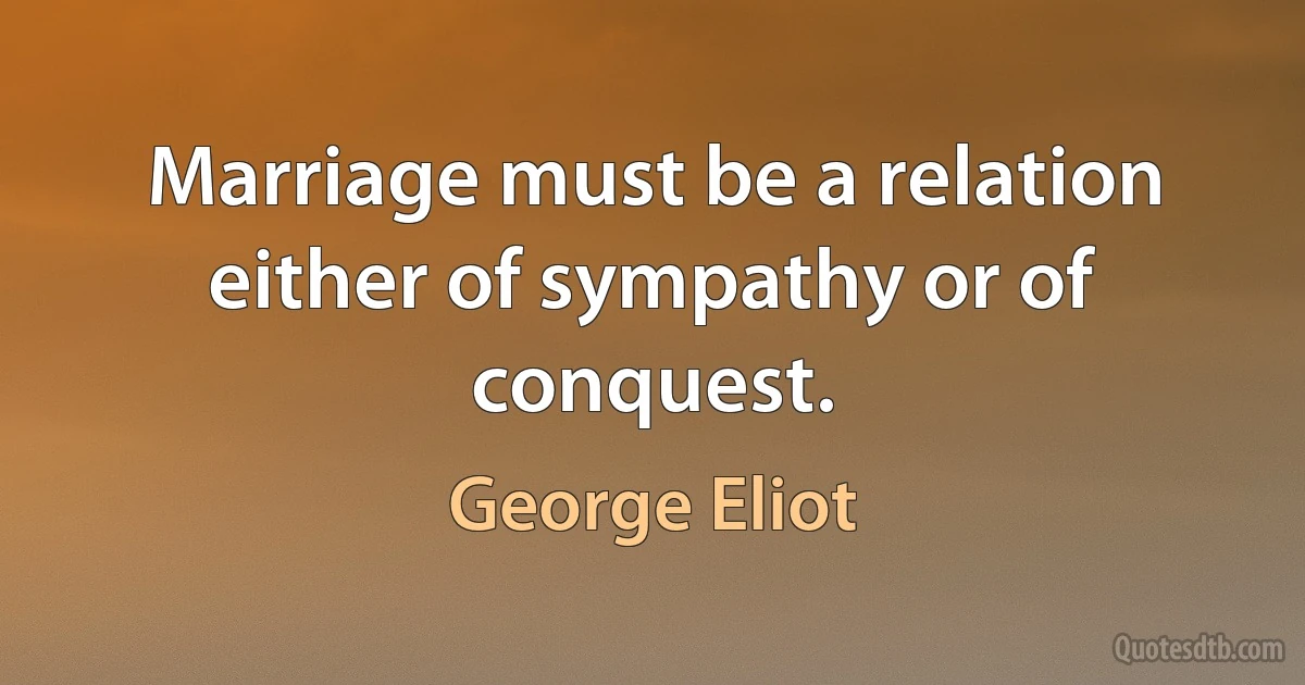 Marriage must be a relation either of sympathy or of conquest. (George Eliot)