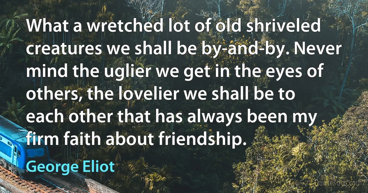 What a wretched lot of old shriveled creatures we shall be by-and-by. Never mind the uglier we get in the eyes of others, the lovelier we shall be to each other that has always been my firm faith about friendship. (George Eliot)