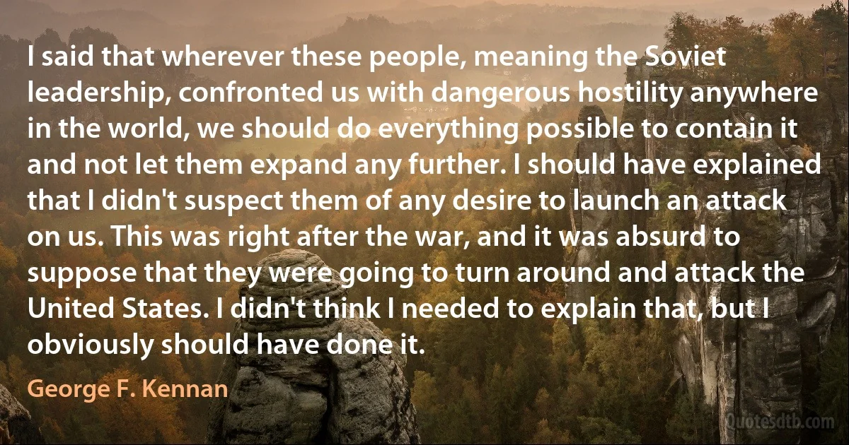 I said that wherever these people, meaning the Soviet leadership, confronted us with dangerous hostility anywhere in the world, we should do everything possible to contain it and not let them expand any further. I should have explained that I didn't suspect them of any desire to launch an attack on us. This was right after the war, and it was absurd to suppose that they were going to turn around and attack the United States. I didn't think I needed to explain that, but I obviously should have done it. (George F. Kennan)