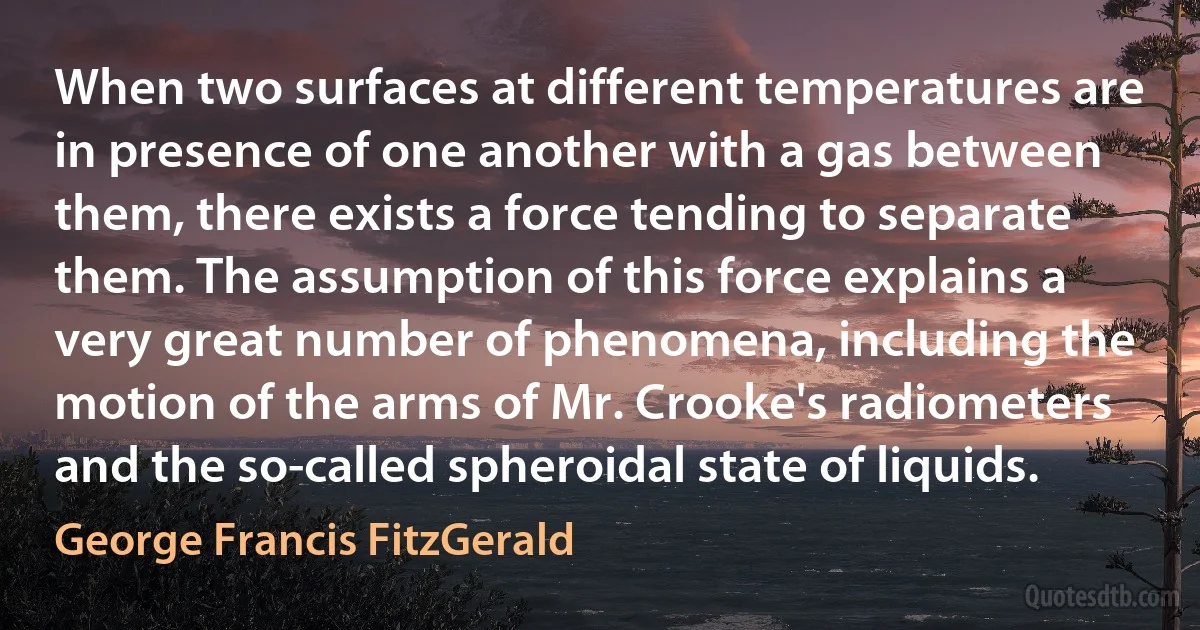 When two surfaces at different temperatures are in presence of one another with a gas between them, there exists a force tending to separate them. The assumption of this force explains a very great number of phenomena, including the motion of the arms of Mr. Crooke's radiometers and the so-called spheroidal state of liquids. (George Francis FitzGerald)