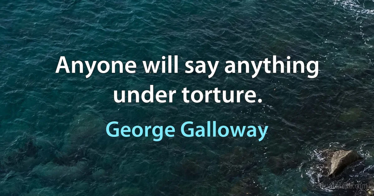 Anyone will say anything under torture. (George Galloway)