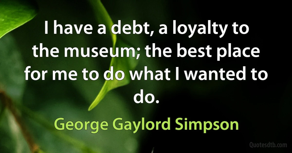 I have a debt, a loyalty to the museum; the best place for me to do what I wanted to do. (George Gaylord Simpson)