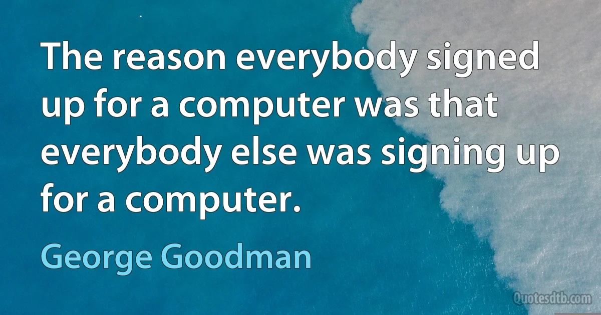 The reason everybody signed up for a computer was that everybody else was signing up for a computer. (George Goodman)