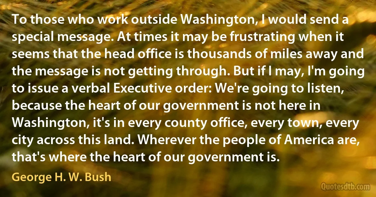 To those who work outside Washington, I would send a special message. At times it may be frustrating when it seems that the head office is thousands of miles away and the message is not getting through. But if I may, I'm going to issue a verbal Executive order: We're going to listen, because the heart of our government is not here in Washington, it's in every county office, every town, every city across this land. Wherever the people of America are, that's where the heart of our government is. (George H. W. Bush)