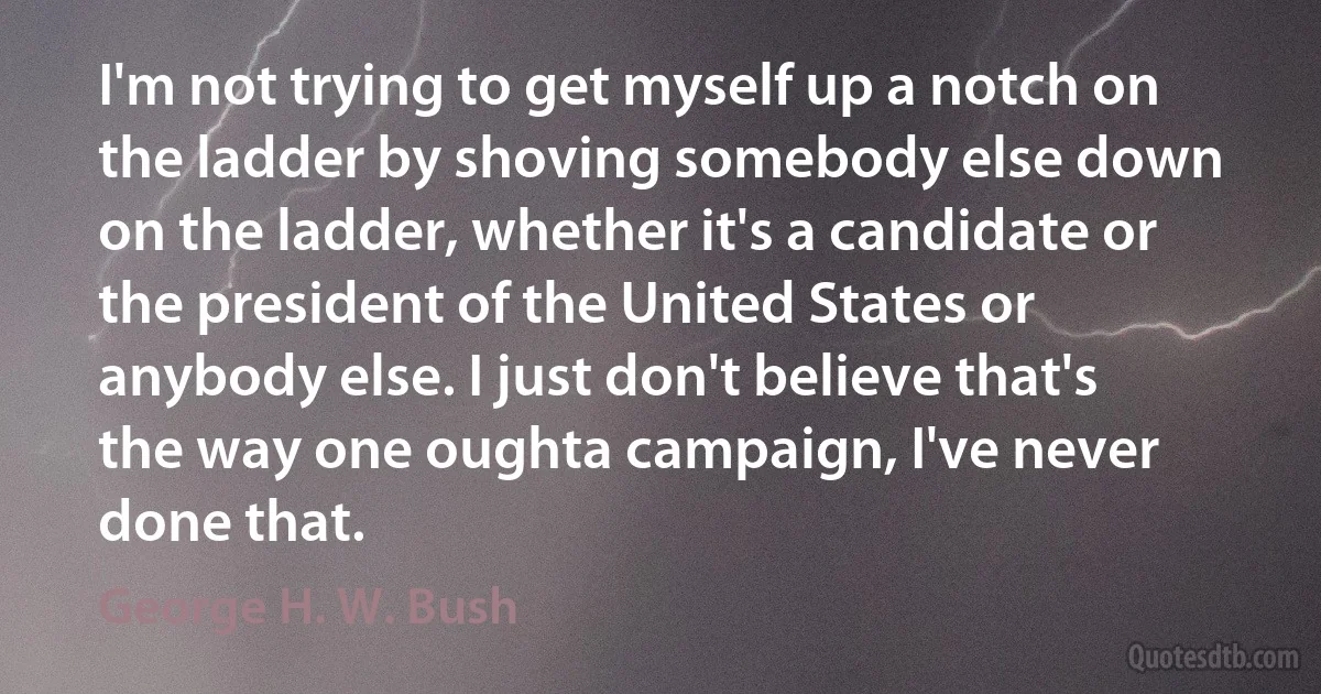 I'm not trying to get myself up a notch on the ladder by shoving somebody else down on the ladder, whether it's a candidate or the president of the United States or anybody else. I just don't believe that's the way one oughta campaign, I've never done that. (George H. W. Bush)