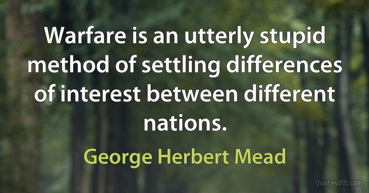 Warfare is an utterly stupid method of settling differences of interest between different nations. (George Herbert Mead)