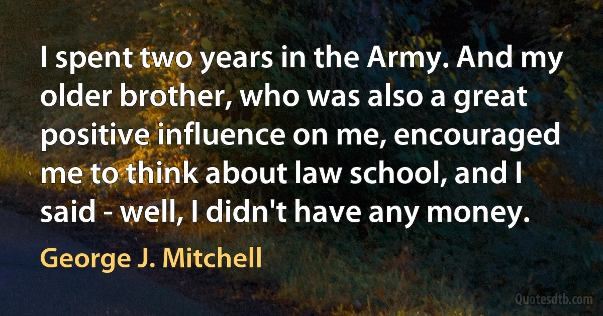 I spent two years in the Army. And my older brother, who was also a great positive influence on me, encouraged me to think about law school, and I said - well, I didn't have any money. (George J. Mitchell)