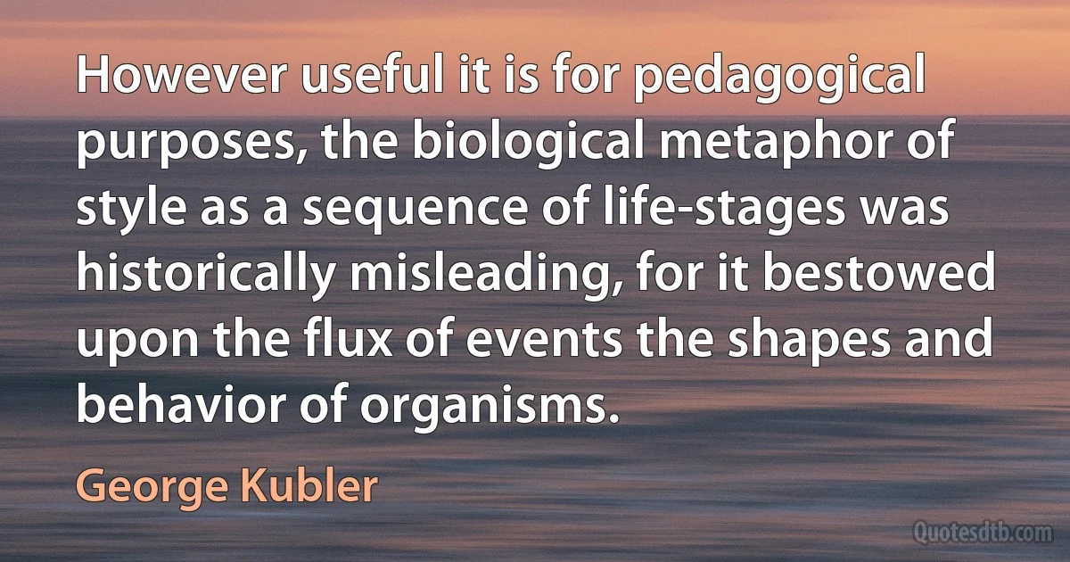 However useful it is for pedagogical purposes, the biological metaphor of style as a sequence of life-stages was historically misleading, for it bestowed upon the flux of events the shapes and behavior of organisms. (George Kubler)