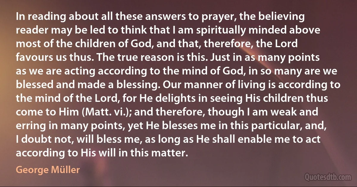 In reading about all these answers to prayer, the believing reader may be led to think that I am spiritually minded above most of the children of God, and that, therefore, the Lord favours us thus. The true reason is this. Just in as many points as we are acting according to the mind of God, in so many are we blessed and made a blessing. Our manner of living is according to the mind of the Lord, for He delights in seeing His children thus come to Him (Matt. vi.); and therefore, though I am weak and erring in many points, yet He blesses me in this particular, and, I doubt not, will bless me, as long as He shall enable me to act according to His will in this matter. (George Müller)