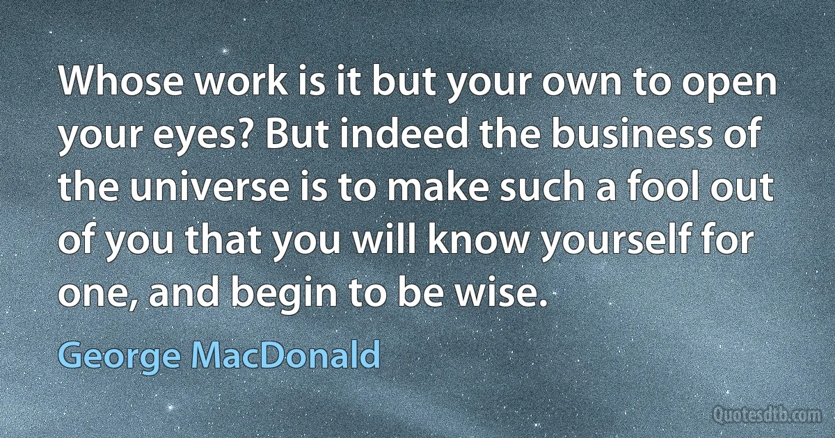 Whose work is it but your own to open your eyes? But indeed the business of the universe is to make such a fool out of you that you will know yourself for one, and begin to be wise. (George MacDonald)