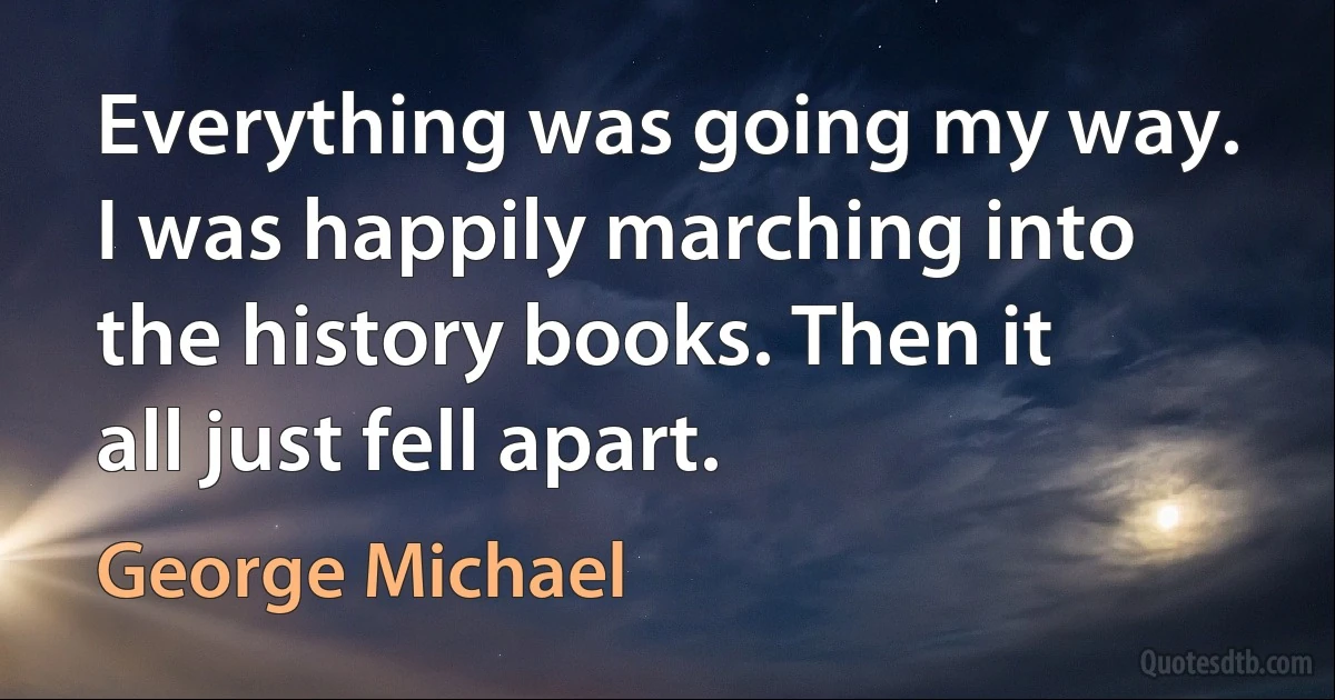 Everything was going my way. I was happily marching into the history books. Then it all just fell apart. (George Michael)