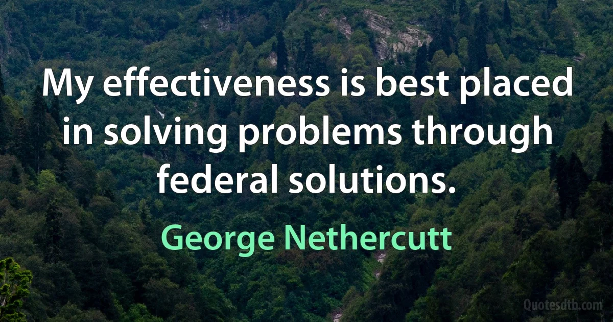 My effectiveness is best placed in solving problems through federal solutions. (George Nethercutt)