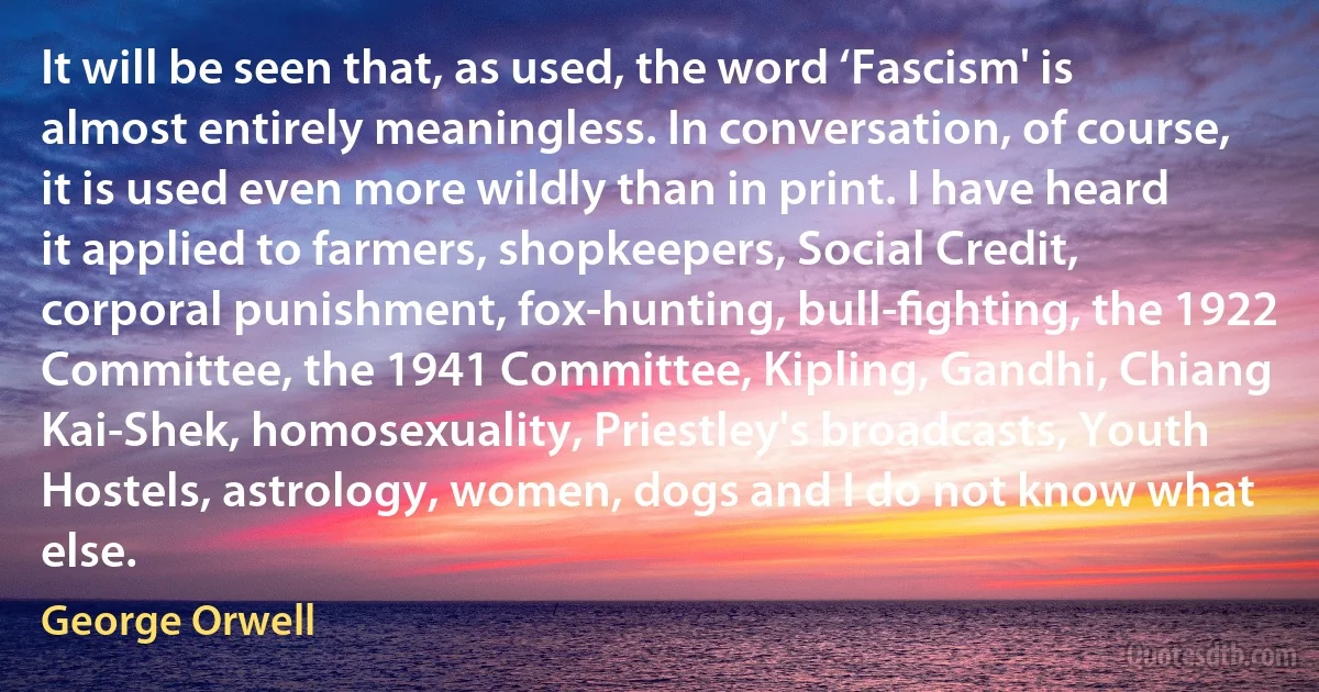 It will be seen that, as used, the word ‘Fascism' is almost entirely meaningless. In conversation, of course, it is used even more wildly than in print. I have heard it applied to farmers, shopkeepers, Social Credit, corporal punishment, fox-hunting, bull-ﬁghting, the 1922 Committee, the 1941 Committee, Kipling, Gandhi, Chiang Kai-Shek, homosexuality, Priestley's broadcasts, Youth Hostels, astrology, women, dogs and I do not know what else. (George Orwell)