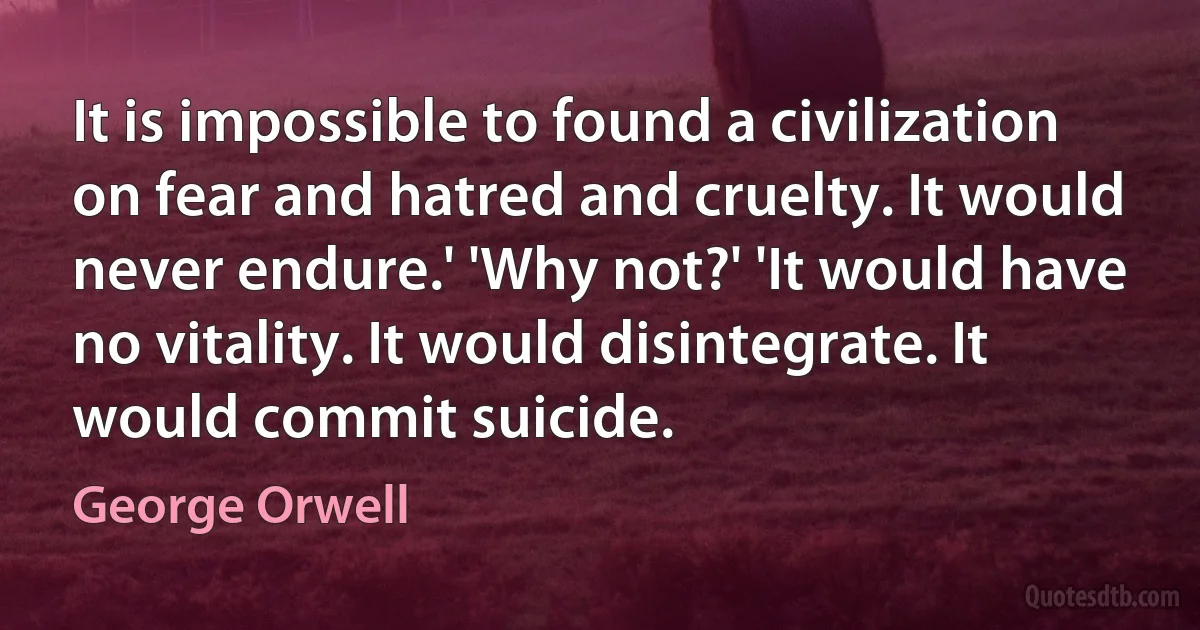 It is impossible to found a civilization on fear and hatred and cruelty. It would never endure.' 'Why not?' 'It would have no vitality. It would disintegrate. It would commit suicide. (George Orwell)