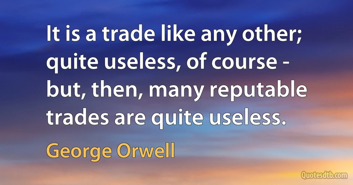 It is a trade like any other; quite useless, of course - but, then, many reputable trades are quite useless. (George Orwell)