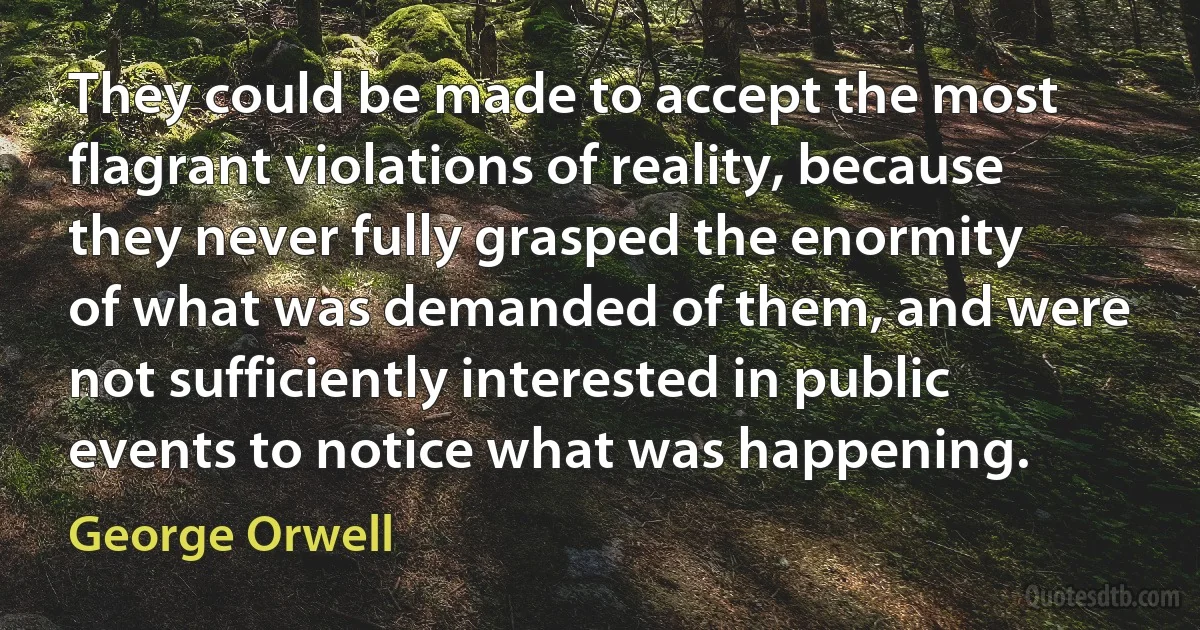 They could be made to accept the most flagrant violations of reality, because they never fully grasped the enormity of what was demanded of them, and were not sufficiently interested in public events to notice what was happening. (George Orwell)