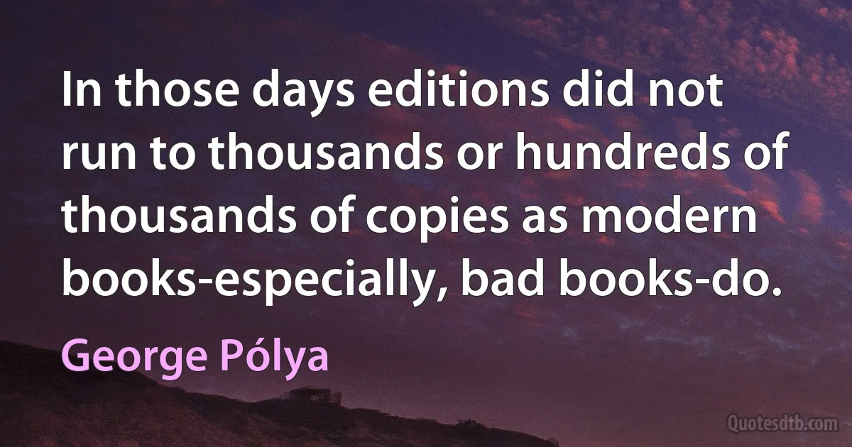 In those days editions did not run to thousands or hundreds of thousands of copies as modern books-especially, bad books-do. (George Pólya)