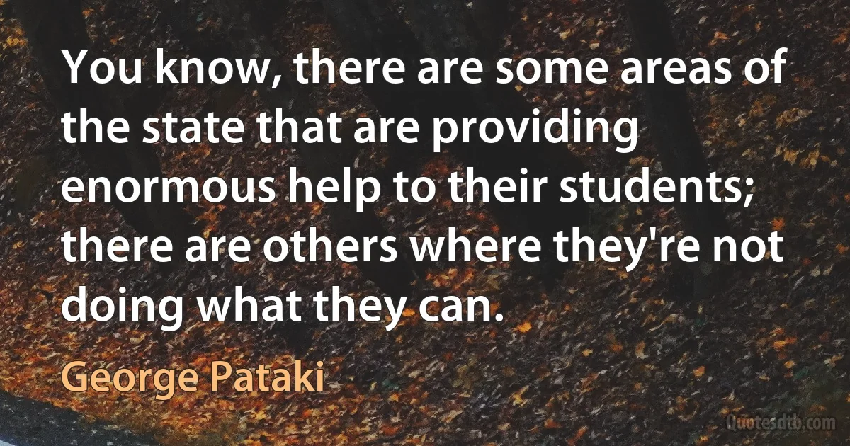 You know, there are some areas of the state that are providing enormous help to their students; there are others where they're not doing what they can. (George Pataki)