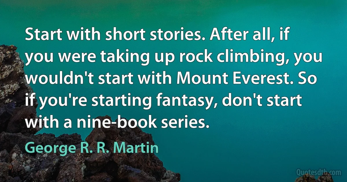 Start with short stories. After all, if you were taking up rock climbing, you wouldn't start with Mount Everest. So if you're starting fantasy, don't start with a nine-book series. (George R. R. Martin)