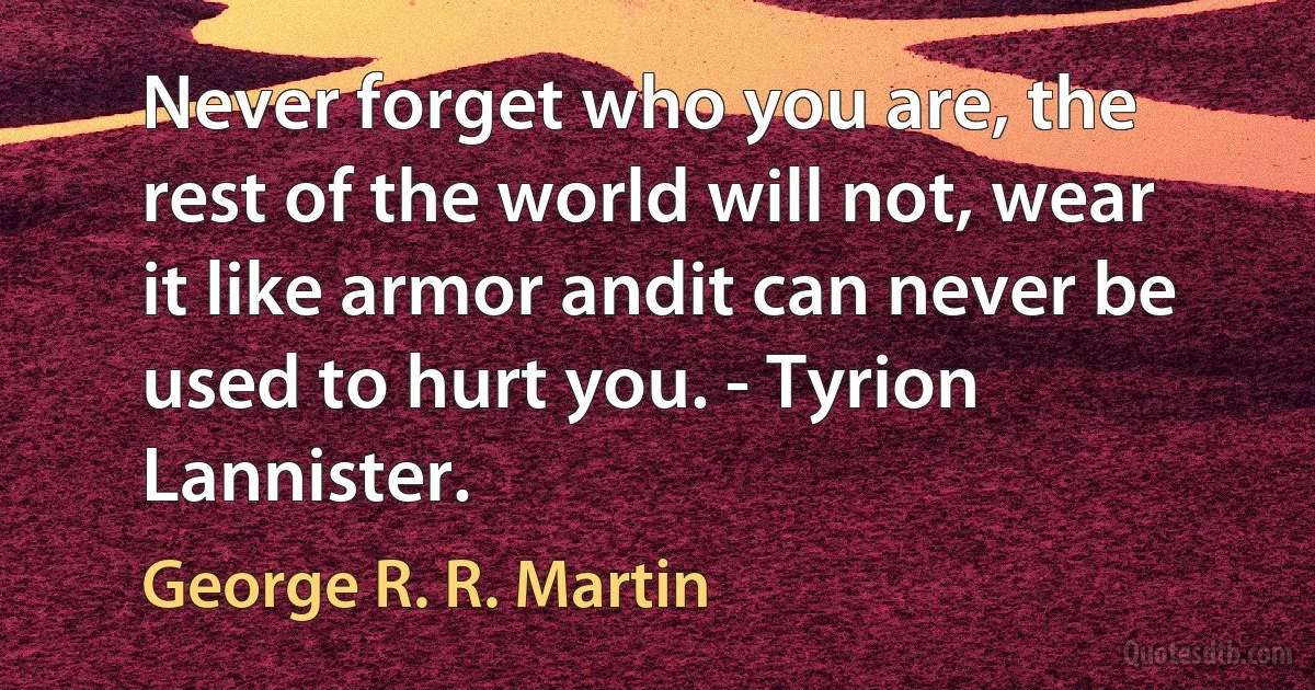 Never forget who you are, the rest of the world will not, wear it like armor andit can never be used to hurt you. - Tyrion Lannister. (George R. R. Martin)