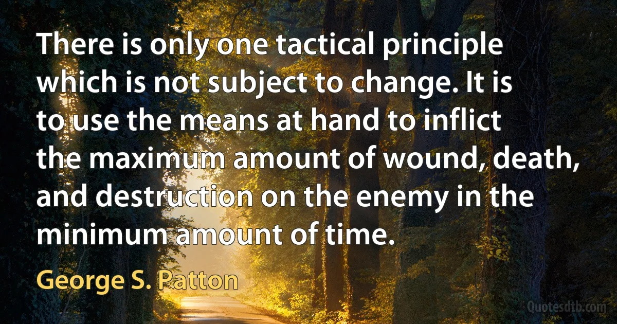 There is only one tactical principle which is not subject to change. It is to use the means at hand to inflict the maximum amount of wound, death, and destruction on the enemy in the minimum amount of time. (George S. Patton)