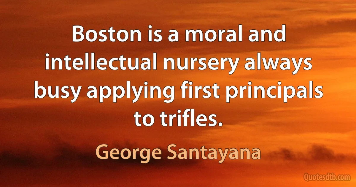 Boston is a moral and intellectual nursery always busy applying first principals to trifles. (George Santayana)