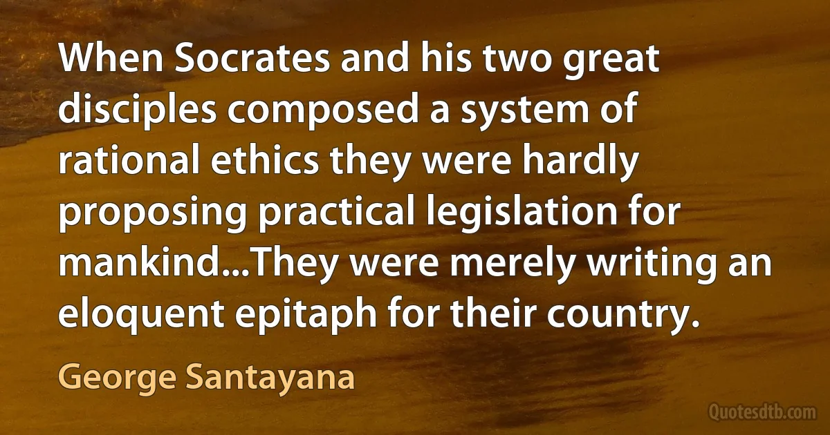 When Socrates and his two great disciples composed a system of rational ethics they were hardly proposing practical legislation for mankind...They were merely writing an eloquent epitaph for their country. (George Santayana)