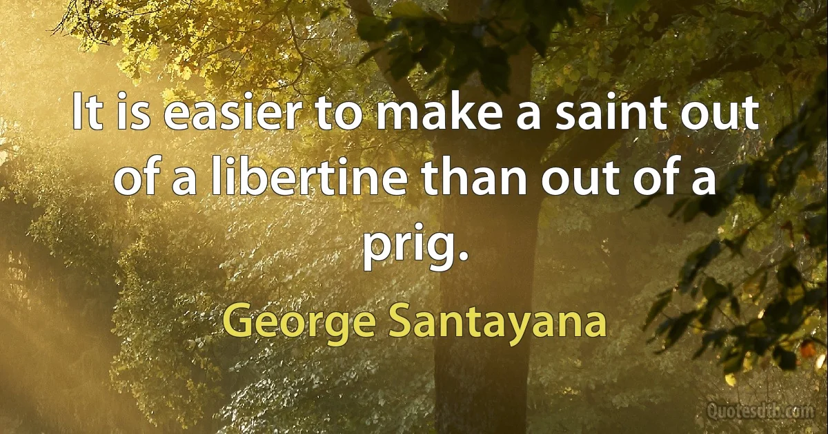 It is easier to make a saint out of a libertine than out of a prig. (George Santayana)