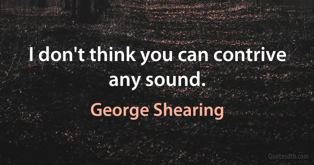 I don't think you can contrive any sound. (George Shearing)